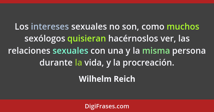 Los intereses sexuales no son, como muchos sexólogos quisieran hacérnoslos ver, las relaciones sexuales con una y la misma persona dur... - Wilhelm Reich