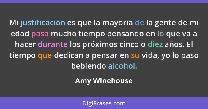 Mi justificación es que la mayoría de la gente de mi edad pasa mucho tiempo pensando en lo que va a hacer durante los próximos cinco o... - Amy Winehouse