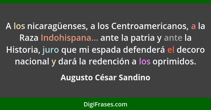 A los nicaragüenses, a los Centroamericanos, a la Raza Indohispana... ante la patria y ante la Historia, juro que mi espada de... - Augusto César Sandino