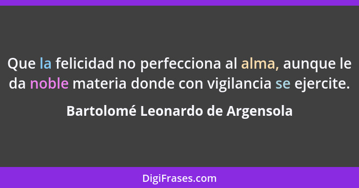 Que la felicidad no perfecciona al alma, aunque le da noble materia donde con vigilancia se ejercite.... - Bartolomé Leonardo de Argensola