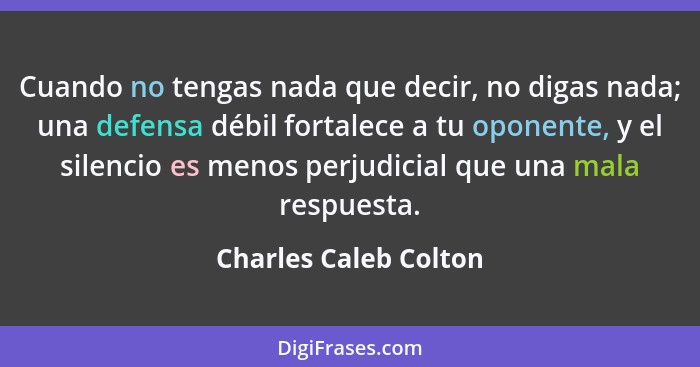 Cuando no tengas nada que decir, no digas nada; una defensa débil fortalece a tu oponente, y el silencio es menos perjudicial q... - Charles Caleb Colton