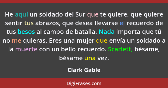 He aquí un soldado del Sur que te quiere, que quiere sentir tus abrazos, que desea llevarse el recuerdo de tus besos al campo de batalla... - Clark Gable