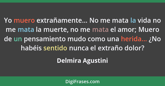 Yo muero extrañamente... No me mata la vida no me mata la muerte, no me mata el amor; Muero de un pensamiento mudo como una herida.... - Delmira Agustini