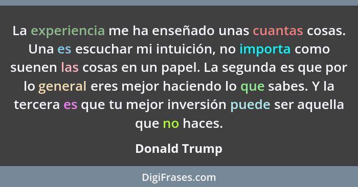 La experiencia me ha enseñado unas cuantas cosas. Una es escuchar mi intuición, no importa como suenen las cosas en un papel. La segund... - Donald Trump