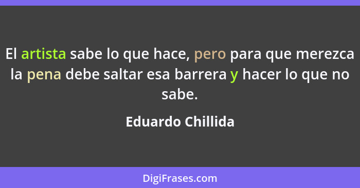 El artista sabe lo que hace, pero para que merezca la pena debe saltar esa barrera y hacer lo que no sabe.... - Eduardo Chillida