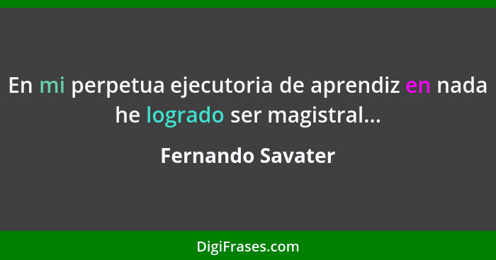 En mi perpetua ejecutoria de aprendiz en nada he logrado ser magistral...... - Fernando Savater