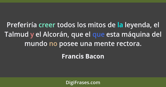 Preferiría creer todos los mitos de la leyenda, el Talmud y el Alcorán, que el que esta máquina del mundo no posee una mente rectora.... - Francis Bacon