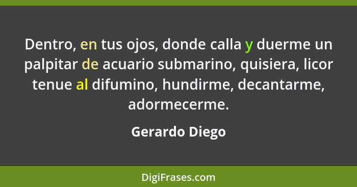 Dentro, en tus ojos, donde calla y duerme un palpitar de acuario submarino, quisiera, licor tenue al difumino, hundirme, decantarme, a... - Gerardo Diego