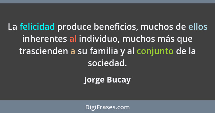 La felicidad produce beneficios, muchos de ellos inherentes al individuo, muchos más que trascienden a su familia y al conjunto de la so... - Jorge Bucay