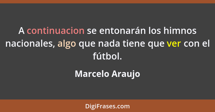 A continuacion se entonarán los himnos nacionales, algo que nada tiene que ver con el fútbol.... - Marcelo Araujo