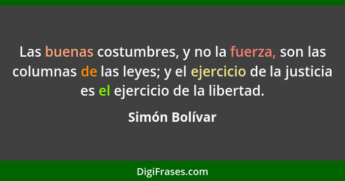 Las buenas costumbres, y no la fuerza, son las columnas de las leyes; y el ejercicio de la justicia es el ejercicio de la libertad.... - Simón Bolívar