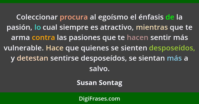 Coleccionar procura al egoísmo el énfasis de la pasión, lo cual siempre es atractivo, mientras que te arma contra las pasiones que te h... - Susan Sontag