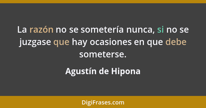 La razón no se sometería nunca, si no se juzgase que hay ocasiones en que debe someterse.... - Agustín de Hipona