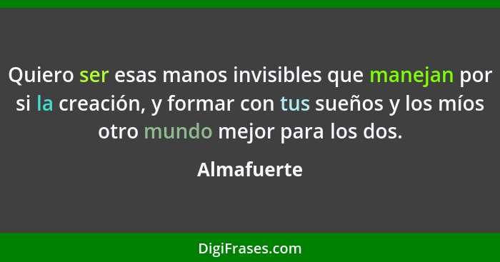 Quiero ser esas manos invisibles que manejan por si la creación, y formar con tus sueños y los míos otro mundo mejor para los dos.... - Almafuerte