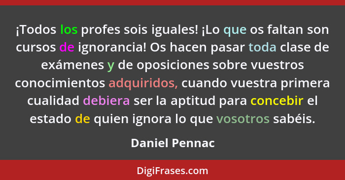 ¡Todos los profes sois iguales! ¡Lo que os faltan son cursos de ignorancia! Os hacen pasar toda clase de exámenes y de oposiciones sob... - Daniel Pennac