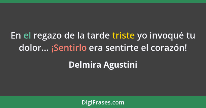 En el regazo de la tarde triste yo invoqué tu dolor... ¡Sentirlo era sentirte el corazón!... - Delmira Agustini