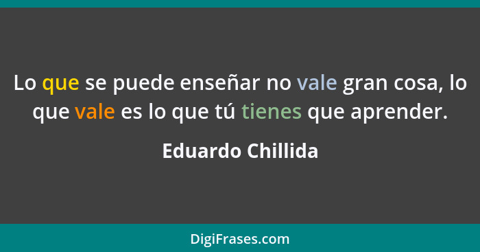 Lo que se puede enseñar no vale gran cosa, lo que vale es lo que tú tienes que aprender.... - Eduardo Chillida