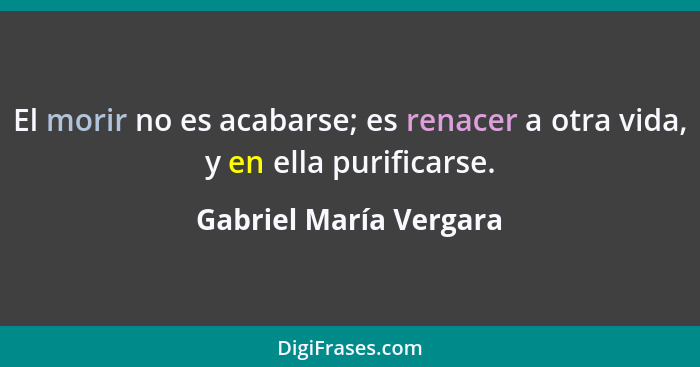 El morir no es acabarse; es renacer a otra vida, y en ella purificarse.... - Gabriel María Vergara