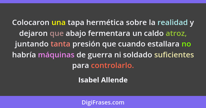 Colocaron una tapa hermética sobre la realidad y dejaron que abajo fermentara un caldo atroz, juntando tanta presión que cuando estal... - Isabel Allende