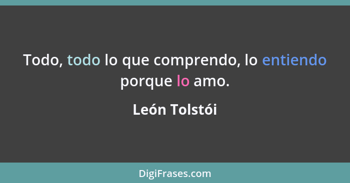 Todo, todo lo que comprendo, lo entiendo porque lo amo.... - León Tolstói