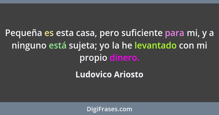 Pequeña es esta casa, pero suficiente para mi, y a ninguno está sujeta; yo la he levantado con mi propio dinero.... - Ludovico Ariosto