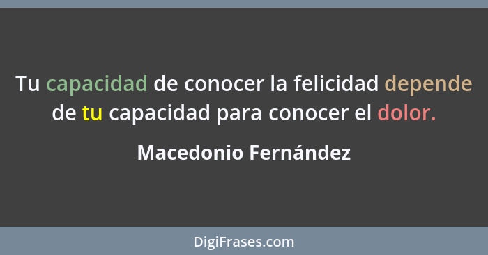 Tu capacidad de conocer la felicidad depende de tu capacidad para conocer el dolor.... - Macedonio Fernández