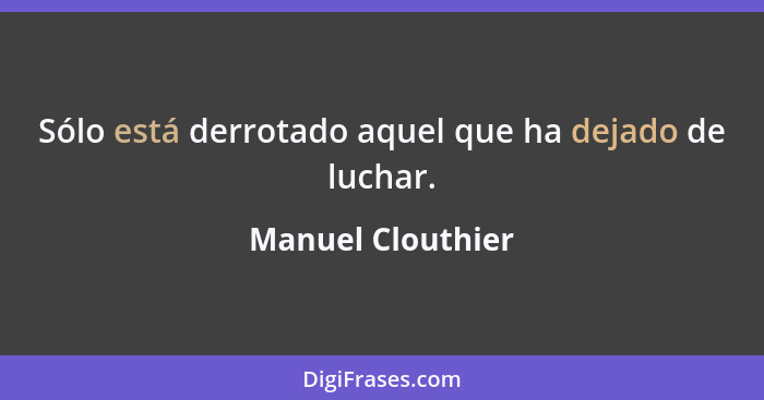 Sólo está derrotado aquel que ha dejado de luchar.... - Manuel Clouthier