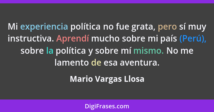Mi experiencia política no fue grata, pero sí muy instructiva. Aprendí mucho sobre mi país (Perú), sobre la política y sobre mí m... - Mario Vargas Llosa