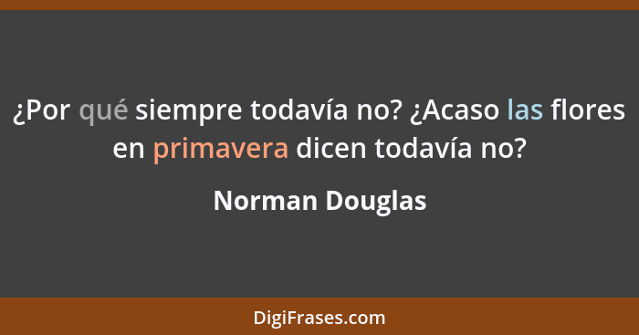 ¿Por qué siempre todavía no? ¿Acaso las flores en primavera dicen todavía no?... - Norman Douglas