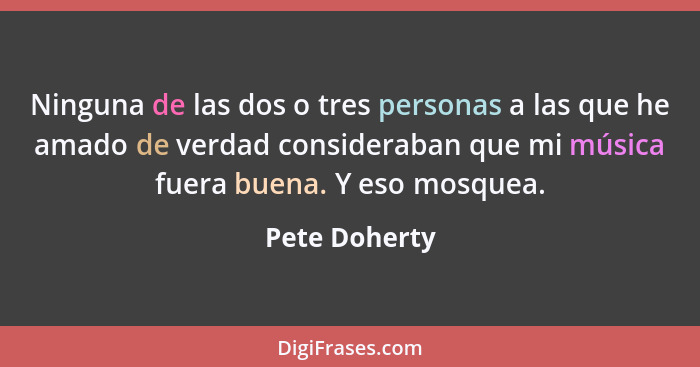 Ninguna de las dos o tres personas a las que he amado de verdad consideraban que mi música fuera buena. Y eso mosquea.... - Pete Doherty