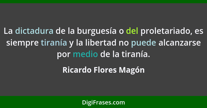 La dictadura de la burguesía o del proletariado, es siempre tiranía y la libertad no puede alcanzarse por medio de la tiranía.... - Ricardo Flores Magón