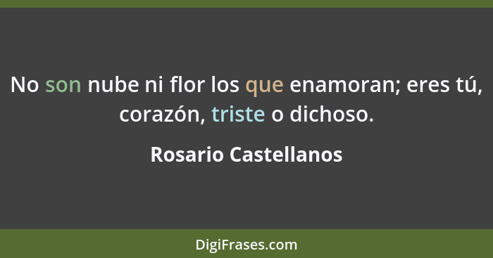 No son nube ni flor los que enamoran; eres tú, corazón, triste o dichoso.... - Rosario Castellanos