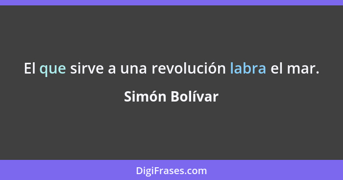 El que sirve a una revolución labra el mar.... - Simón Bolívar