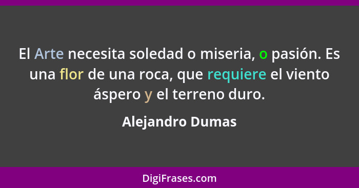 El Arte necesita soledad o miseria, o pasión. Es una flor de una roca, que requiere el viento áspero y el terreno duro.... - Alejandro Dumas