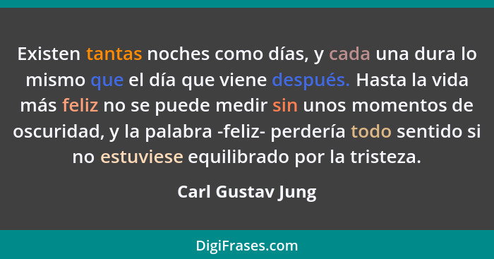 Existen tantas noches como días, y cada una dura lo mismo que el día que viene después. Hasta la vida más feliz no se puede medir s... - Carl Gustav Jung