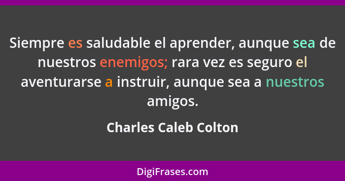 Siempre es saludable el aprender, aunque sea de nuestros enemigos; rara vez es seguro el aventurarse a instruir, aunque sea a n... - Charles Caleb Colton