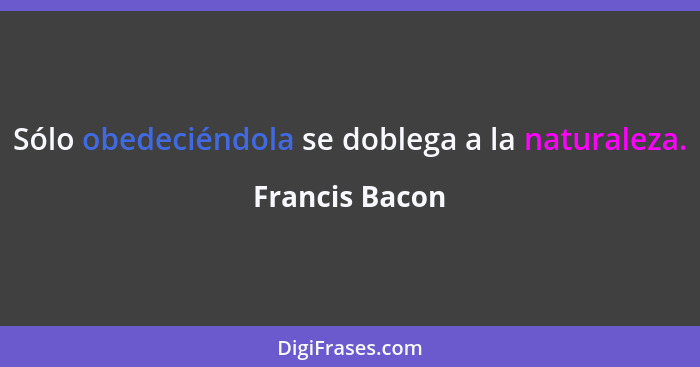 Sólo obedeciéndola se doblega a la naturaleza.... - Francis Bacon