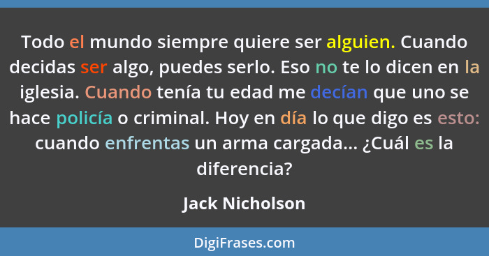 Todo el mundo siempre quiere ser alguien. Cuando decidas ser algo, puedes serlo. Eso no te lo dicen en la iglesia. Cuando tenía tu ed... - Jack Nicholson