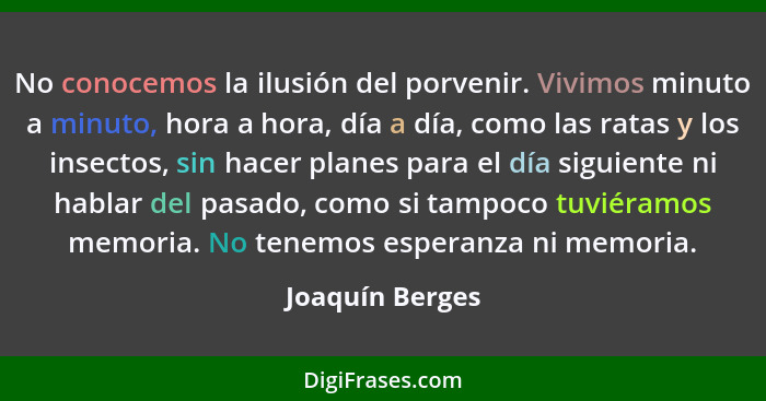 No conocemos la ilusión del porvenir. Vivimos minuto a minuto, hora a hora, día a día, como las ratas y los insectos, sin hacer plane... - Joaquín Berges