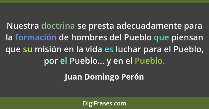 Nuestra doctrina se presta adecuadamente para la formación de hombres del Pueblo que piensan que su misión en la vida es luchar p... - Juan Domingo Perón
