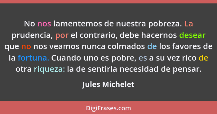 No nos lamentemos de nuestra pobreza. La prudencia, por el contrario, debe hacernos desear que no nos veamos nunca colmados de los fa... - Jules Michelet