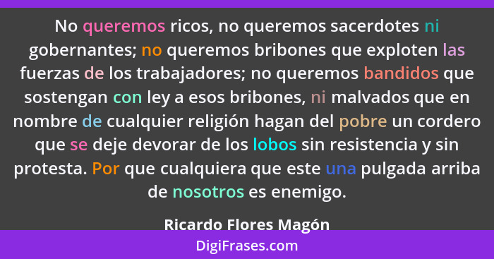 No queremos ricos, no queremos sacerdotes ni gobernantes; no queremos bribones que exploten las fuerzas de los trabajadores; no... - Ricardo Flores Magón