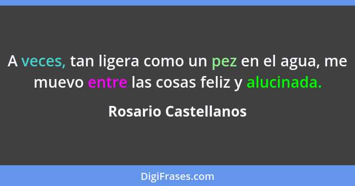 A veces, tan ligera como un pez en el agua, me muevo entre las cosas feliz y alucinada.... - Rosario Castellanos