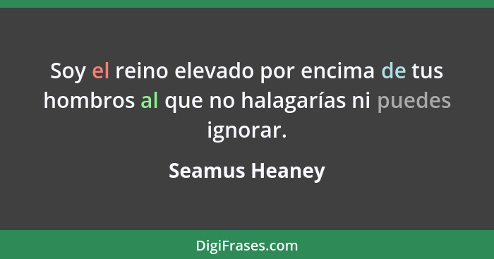 Soy el reino elevado por encima de tus hombros al que no halagarías ni puedes ignorar.... - Seamus Heaney