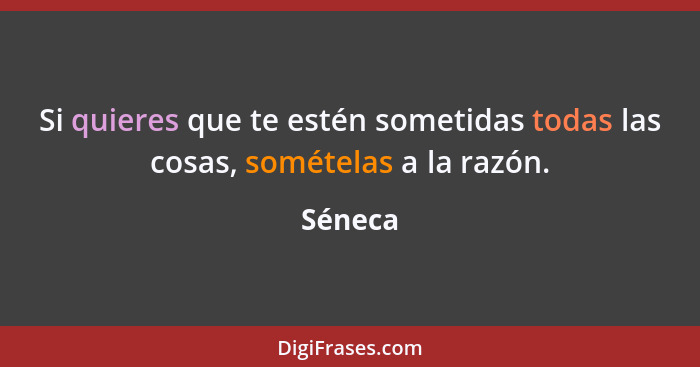 Si quieres que te estén sometidas todas las cosas, somételas a la razón.... - Séneca