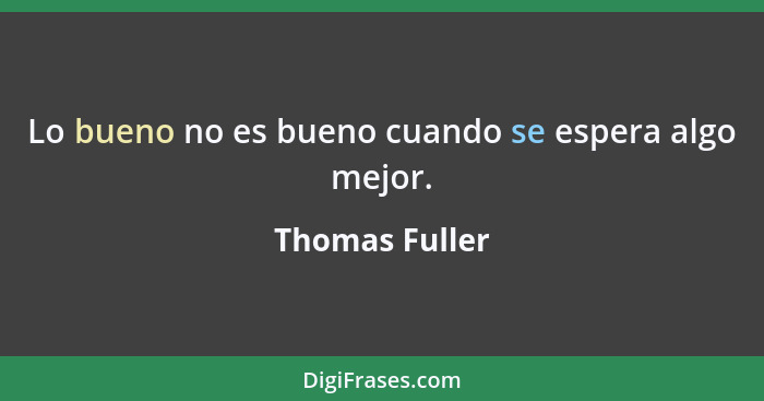 Lo bueno no es bueno cuando se espera algo mejor.... - Thomas Fuller