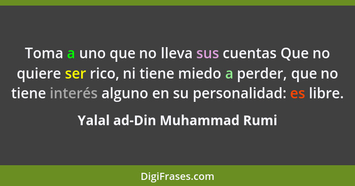 Toma a uno que no lleva sus cuentas Que no quiere ser rico, ni tiene miedo a perder, que no tiene interés alguno en su pe... - Yalal ad-Din Muhammad Rumi