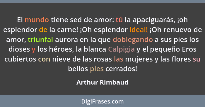 El mundo tiene sed de amor: tú la apaciguarás, ¡oh esplendor de la carne! ¡Oh esplendor ideal! ¡Oh renuevo de amor, triunfal aurora e... - Arthur Rimbaud