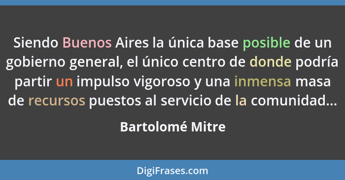 Siendo Buenos Aires la única base posible de un gobierno general, el único centro de donde podría partir un impulso vigoroso y una i... - Bartolomé Mitre