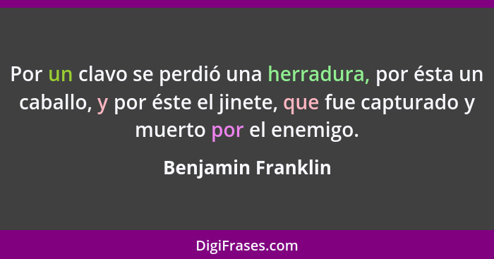 Por un clavo se perdió una herradura, por ésta un caballo, y por éste el jinete, que fue capturado y muerto por el enemigo.... - Benjamin Franklin